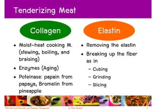Tenderizing Meat
      Collagen                   Elastin
• Moist-heat cooking M.    • Removing the elastin
  (stewing, boiling, and   • Breaking up the fiber
  braising)                  as in
• Enzymes (Aging)            – Cubing
• Poteinase: papain from     – Grinding
  papaya, Bromelin from      – Slicing
  pineapple

                                                     22
 