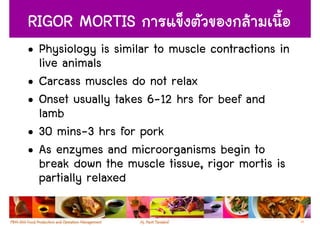 RIGOR MORTIS
• Physiology is similar to muscle contractions in
  live animals
• Carcass muscles do not relax
• Onset usually takes 6-12 hrs for beef and
  lamb
• 30 mins-3 hrs for pork
• As enzymes and microorganisms begin to
  break down the muscle tissue, rigor mortis is
  partially relaxed

                                                    23
 