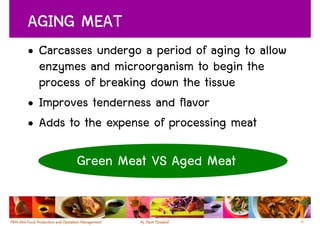 AGING MEAT
• Carcasses undergo a period of aging to allow
  enzymes and microorganism to begin the
  process of breaking down the tissue
• Improves tenderness and flavor
• Adds to the expense of processing meat

        Green Meat VS Aged Meat


                                                 25
 