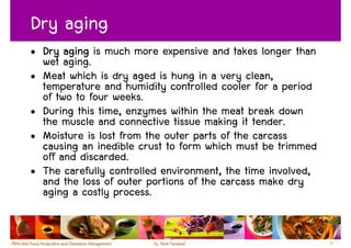Dry aging
• Dry aging is much more expensive and takes longer than
  wet aging.
• Meat which is dry aged is hung in a very clean,
  temperature and humidity controlled cooler for a period
  of two to four weeks.
• During this time, enzymes within the meat break down
  the muscle and connective tissue making it tender.
• Moisture is lost from the outer parts of the carcass
  causing an inedible crust to form which must be trimmed
  off and discarded.
• The carefully controlled environment, the time involved,
  and the loss of outer portions of the carcass make dry
  aging a costly process.


                                                             27
 