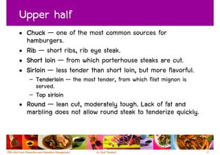 Upper half
• Chuck — one of the most common sources for
  hamburgers.
• Rib — short ribs, rib eye steak.
• Short loin — from which porterhouse steaks are cut.
• Sirloin — less tender than short loin, but more flavorful.
   – Tenderloin — the most tender, from which filet mignon is
     served.
   – Top sirloin
• Round — lean cut, moderately tough. Lack of fat and
  marbling does not allow round steak to tenderize quickly.



                                                                35
 