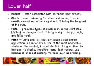 Lower half
• Brisket — often associated with barbecue beef brisket.
• Shank — used primarily for stews and soups; it is not
  usually served any other way due to it being the toughest
  of the cuts.
• Plate — produces types of steak such as the skirt steak
  [fajitas] and hanger steak. It is typically a cheap, tough,
  and fatty meat.
• Flank — Long and flat, the flank steak's best known
  application is London broil. One of the most affordable
  steaks on the market, it is substantially tougher than the
  loin and rib steaks, therefore many flank recipes use
  marinades or moist cooking methods such as braising.

                                                                36
 