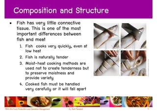 Composition and Structure
• Fish has very little connective
  tissue. This is one of the most
  important differences between
  fish and meat
    1. Fish cooks very quickly, even at
       low heat
    2. Fish is naturally tender
    3. Moist-heat cooking methods are
       used not to create tenderness but
       to preserve moistness and
       provide variety
    4. Cooked fish must be handled
       very carefully or it will fall apart


                                              52
 
