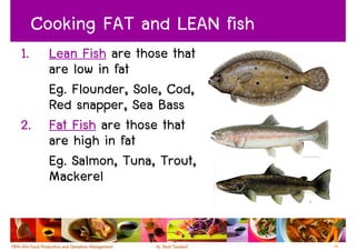 Cooking FAT and LEAN fish
1. Lean Fish are those that
   are low in fat
   Eg. Flounder, Sole, Cod,
   Red snapper, Sea Bass
2. Fat Fish are those that
   are high in fat
   Eg. Salmon, Tuna, Trout,
   Mackerel


                                 55
 