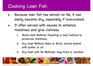 Cooking Lean Fish
•   Because lean fish has almost no fat, it can
    easily become dry, especially if overcooked.
•   It often served with sauces to enhance
    moistness and give richness.
     1. Moist-heat Method: Poaching is best method to
        preserves moistness
     2. Dry-heat Method: Bake or Broil, should basted
        with butter or oil
     3. Dry-heat with fat Methods: may fried or sauteed


                                                          56
 