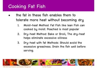 Cooking Fat Fish
•   the fat in these fish enables them to
    tolerate more heat without becoming dry
    1. Moist-heat Method: Fat Fish like lean Fish can
       cooked by moist. Poached is most popular
    2. Dry-heat Method: Bake or Broil, The dry-heat
       helps eliminate excessive oiliness
    3. Dry-heat with fat Methods: Should avoid the
       excessive greasiness. Drain the fish well before
       serving.


                                                          57
 