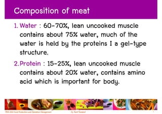 Composition of meat
1. Water : 60-70%, lean uncooked muscle
   contains about 75% water, much of the
   water is held by the proteins I a gel-type
   structure.
2.Protein : 15-25%, lean uncooked muscle
   contains about 20% water, contains amino
   acid which is important for body.


                                                7
 