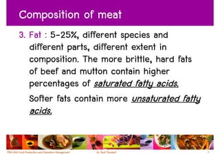 Composition of meat
3. Fat : 5-25%, different species and
   different parts, different extent in
   composition. The more brittle, hard fats
   of beef and mutton contain higher
   percentages of saturated fatty acids.
   Softer fats contain more unsaturated fatty
  acids.

                                                8
 