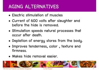 AGING ALTERNATIVES
• Electric stimulation of muscles
• Current of 600 volts after slaughter and
  before the hide is removed.
• Stimulation speeds natural processes that
  occur after death.
• Depletion of energy stores from the body.
• Improves tenderness, color , texture and
  firmness.
• Makes hide removal easier.

                                              29
 