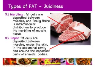 Types of FAT - Juiciness
3.1 Marbling : fat cells are
     deposited between
     muscles, and finally there
     is intramuscular
     distribution to produce
     the marbling of muscle
     tissue.
3.2 Depot: fat cells are
     deposited between
     muscles, under the skin,
     in the abdominal cavity
     and around the important
     parts of animals’ bodies.

                                  9
 