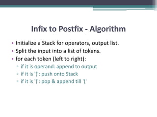Infix to Postfix - Algorithm
• Initialize a Stack for operators, output list.
• Split the input into a list of tokens.
• for each token (left to right):
▫ if it is operand: append to output
▫ if it is '(': push onto Stack
▫ if it is ')': pop & append till '('
 