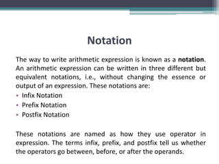 Notation
The way to write arithmetic expression is known as a notation.
An arithmetic expression can be written in three different but
equivalent notations, i.e., without changing the essence or
output of an expression. These notations are:
• Infix Notation
• Prefix Notation
• Postfix Notation
These notations are named as how they use operator in
expression. The terms infix, prefix, and postfix tell us whether
the operators go between, before, or after the operands.
 