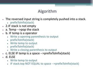 Algorithm
● The reversed input string is completely pushed into a stack.
● prefixToInfix(stack)
● 2.IF stack is not empty
● a. Temp -->pop the stack
● b. IF temp is a operator
● Write a opening parenthesis to output
● prefixToInfix(stack)
● Write temp to output
● prefixToInfix(stack)
● Write a closing parenthesis to output
● c. ELSE IF temp is a space -->prefixToInfix(stack)
● d. ELSE
● Write temp to output
● IF stack.top NOT EQUAL to space -->prefixToInfix(stack)
 