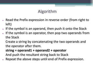 Algorithm
● Read the Prefix expression in reverse order (from right to
left)
● If the symbol is an operand, then push it onto the Stack
● If the symbol is an operator, then pop two operands from
the Stack
Create a string by concatenating the two operands and
the operator after them.
string = operand1 + operand2 + operator
And push the resultant string back to Stack
● Repeat the above steps until end of Prefix expression.
 