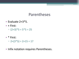 Parentheses
• Evaluate 2+3*5.
• + First:
▫ (2+3)*5 = 5*5 = 25
• * First:
▫ 2+(3*5) = 2+15 = 17
• Infix notation requires Parentheses.
 