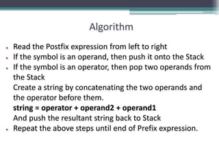 Algorithm
● Read the Postfix expression from left to right
● If the symbol is an operand, then push it onto the Stack
● If the symbol is an operator, then pop two operands from
the Stack
Create a string by concatenating the two operands and
the operator before them.
string = operator + operand2 + operand1
And push the resultant string back to Stack
● Repeat the above steps until end of Prefix expression.
 