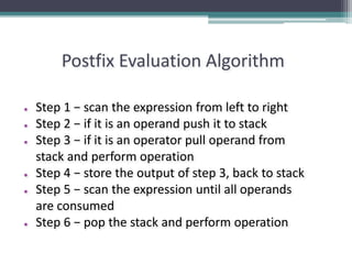 Postfix Evaluation Algorithm
● Step 1 − scan the expression from left to right
● Step 2 − if it is an operand push it to stack
● Step 3 − if it is an operator pull operand from
stack and perform operation
● Step 4 − store the output of step 3, back to stack
● Step 5 − scan the expression until all operands
are consumed
● Step 6 − pop the stack and perform operation
 