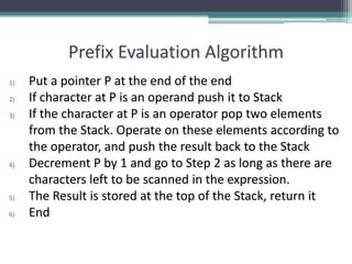 Prefix Evaluation Algorithm
1) Put a pointer P at the end of the end
2) If character at P is an operand push it to Stack
3) If the character at P is an operator pop two elements
from the Stack. Operate on these elements according to
the operator, and push the result back to the Stack
4) Decrement P by 1 and go to Step 2 as long as there are
characters left to be scanned in the expression.
5) The Result is stored at the top of the Stack, return it
6) End
 
