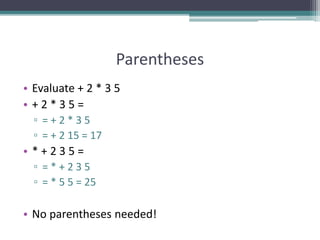 Parentheses
• Evaluate + 2 * 3 5
• + 2 * 3 5 =
▫ = + 2 * 3 5
▫ = + 2 15 = 17
• * + 2 3 5 =
▫ = * + 2 3 5
▫ = * 5 5 = 25
• No parentheses needed!
 