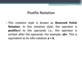 Postfix Notation
• This notation style is known as Reversed Polish
Notation. In this notation style, the operator is
postfixed to the operands i.e., the operator is
written after the operands. For example, ab+. This is
equivalent to its infix notation a + b.
 