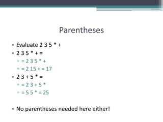 Parentheses
• Evaluate 2 3 5 * +
• 2 3 5 * + =
▫ = 2 3 5 * +
▫ = 2 15 + = 17
• 2 3 + 5 * =
▫ = 2 3 + 5 *
▫ = 5 5 * = 25
• No parentheses needed here either!
 