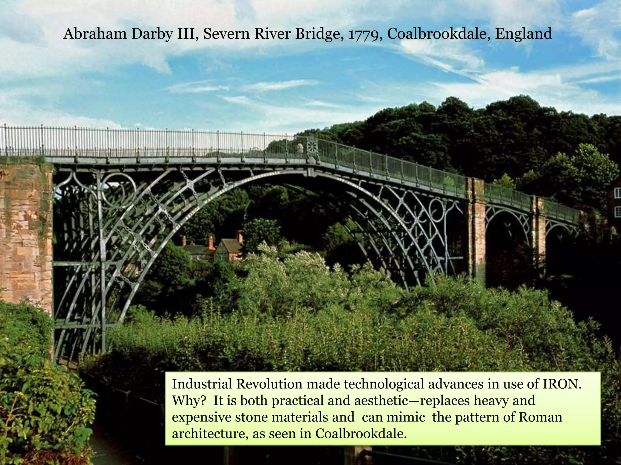 Abraham Darby III, Severn River Bridge, 1779, Coalbrookdale, England




               Industrial Revolution made technological advances in use of IRON.
               Why? It is both practical and aesthetic—replaces heavy and
               expensive stone materials and can mimic the pattern of Roman
               architecture, as seen in Coalbrookdale.
 