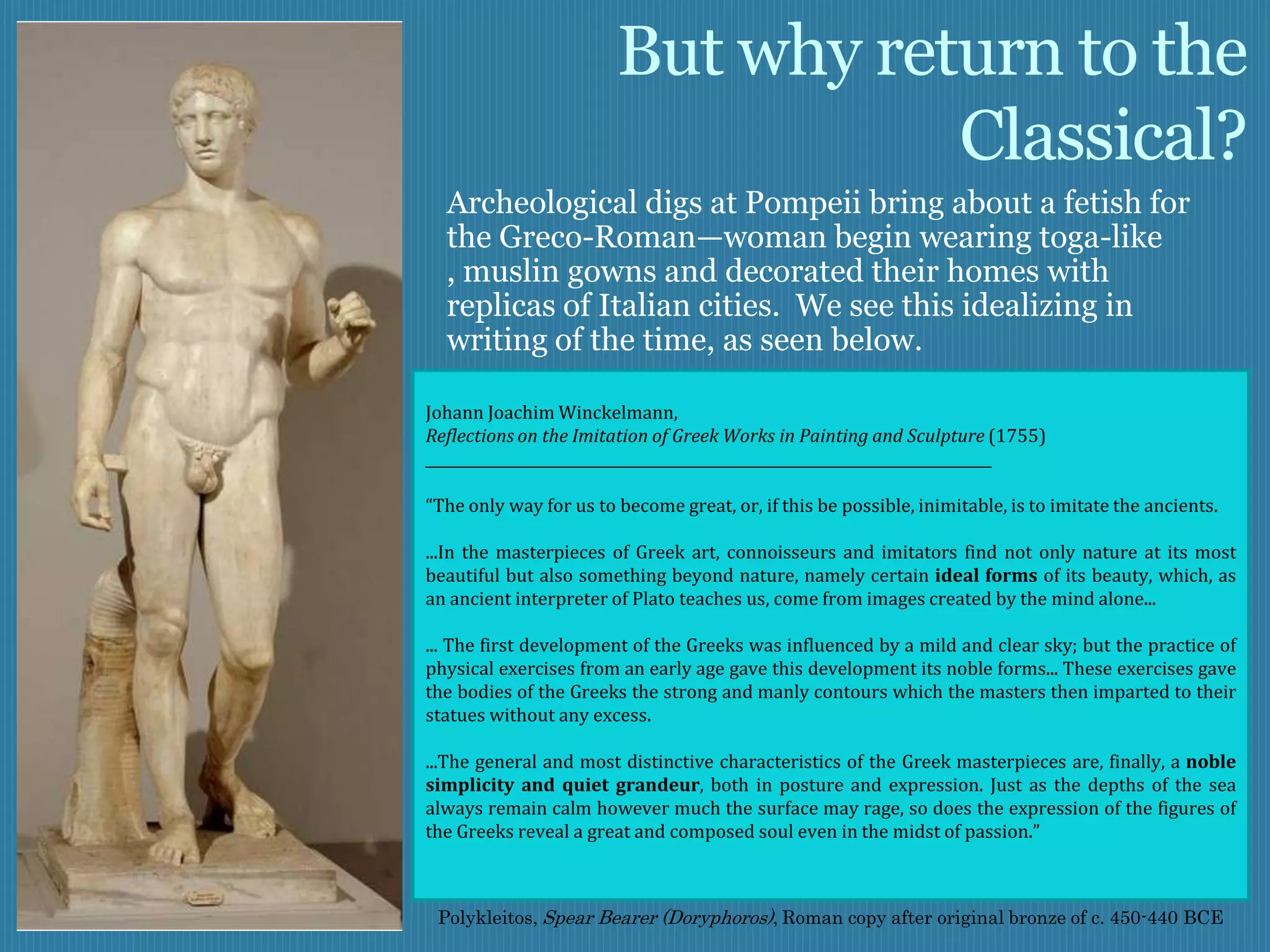 But why return to the
                                   Classical?
  Archeological digs at Pompeii bring about a fetish for
  the Greco-Roman—woman begin wearing toga-like
  , muslin gowns and decorated their homes with
  replicas of Italian cities. We see this idealizing in
  writing of the time, as seen below.

Johann Joachim Winckelmann,
Reflections on the Imitation of Greek Works in Painting and Sculpture (1755)
______________________________________________________________________________

“The only way for us to become great, or, if this be possible, inimitable, is to imitate the ancients.

...In the masterpieces of Greek art, connoisseurs and imitators find not only nature at its most
beautiful but also something beyond nature, namely certain ideal forms of its beauty, which, as
an ancient interpreter of Plato teaches us, come from images created by the mind alone...

... The first development of the Greeks was influenced by a mild and clear sky; but the practice of
physical exercises from an early age gave this development its noble forms... These exercises gave
the bodies of the Greeks the strong and manly contours which the masters then imparted to their
statues without any excess.

...The general and most distinctive characteristics of the Greek masterpieces are, finally, a noble
simplicity and quiet grandeur, both in posture and expression. Just as the depths of the sea
always remain calm however much the surface may rage, so does the expression of the figures of
the Greeks reveal a great and composed soul even in the midst of passion.”



 Polykleitos, Spear Bearer (Doryphoros), Roman copy after original bronze of c. 450-440 BCE
 