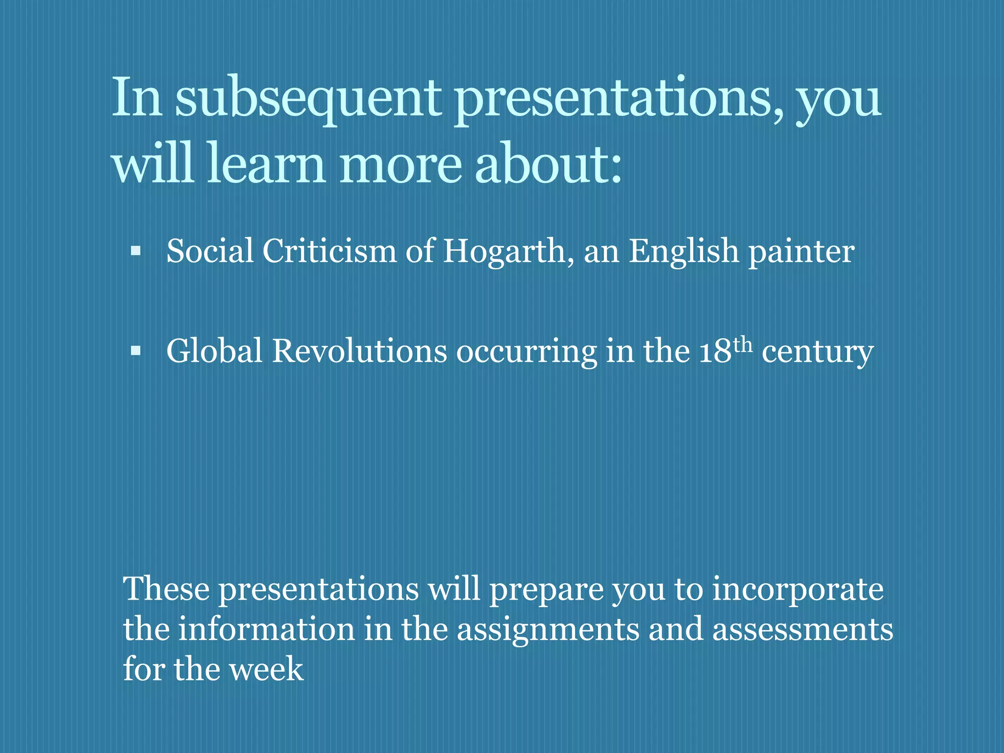 In subsequent presentations, you
will learn more about:
 Social Criticism of Hogarth, an English painter


 Global Revolutions occurring in the 18th century




These presentations will prepare you to incorporate
the information in the assignments and assessments
for the week
 