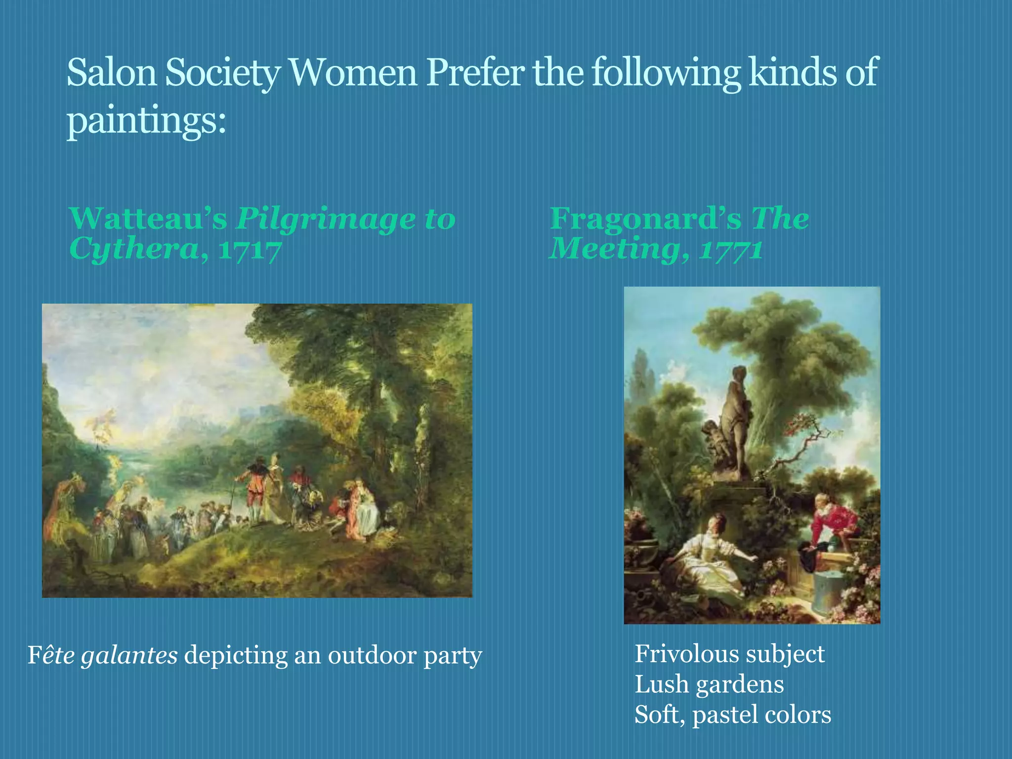 Salon Society Women Prefer the following kinds of
   paintings:

   Watteau’s Pilgrimage to                 Fragonard’s The
   Cythera, 1717                           Meeting, 1771




Fête galantes depicting an outdoor party       Frivolous subject
                                               Lush gardens
                                               Soft, pastel colors
 