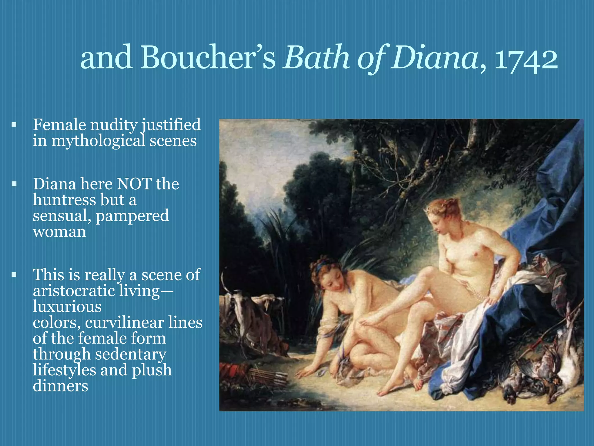 and Boucher’s Bath of Diana, 1742
 Female nudity justified
   in mythological scenes

 Diana here NOT the
   huntress but a
   sensual, pampered
   woman

 This is really a scene of
   aristocratic living—
   luxurious
   colors, curvilinear lines
   of the female form
   through sedentary
   lifestyles and plush
   dinners
 