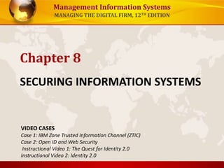 Management Information Systems
MANAGING THE DIGITAL FIRM, 12TH EDITION
SECURING INFORMATION SYSTEMS
Chapter 8
VIDEO CASES
Case 1: IBM Zone Trusted Information Channel (ZTIC)
Case 2: Open ID and Web Security
Instructional Video 1: The Quest for Identity 2.0
Instructional Video 2: Identity 2.0
 