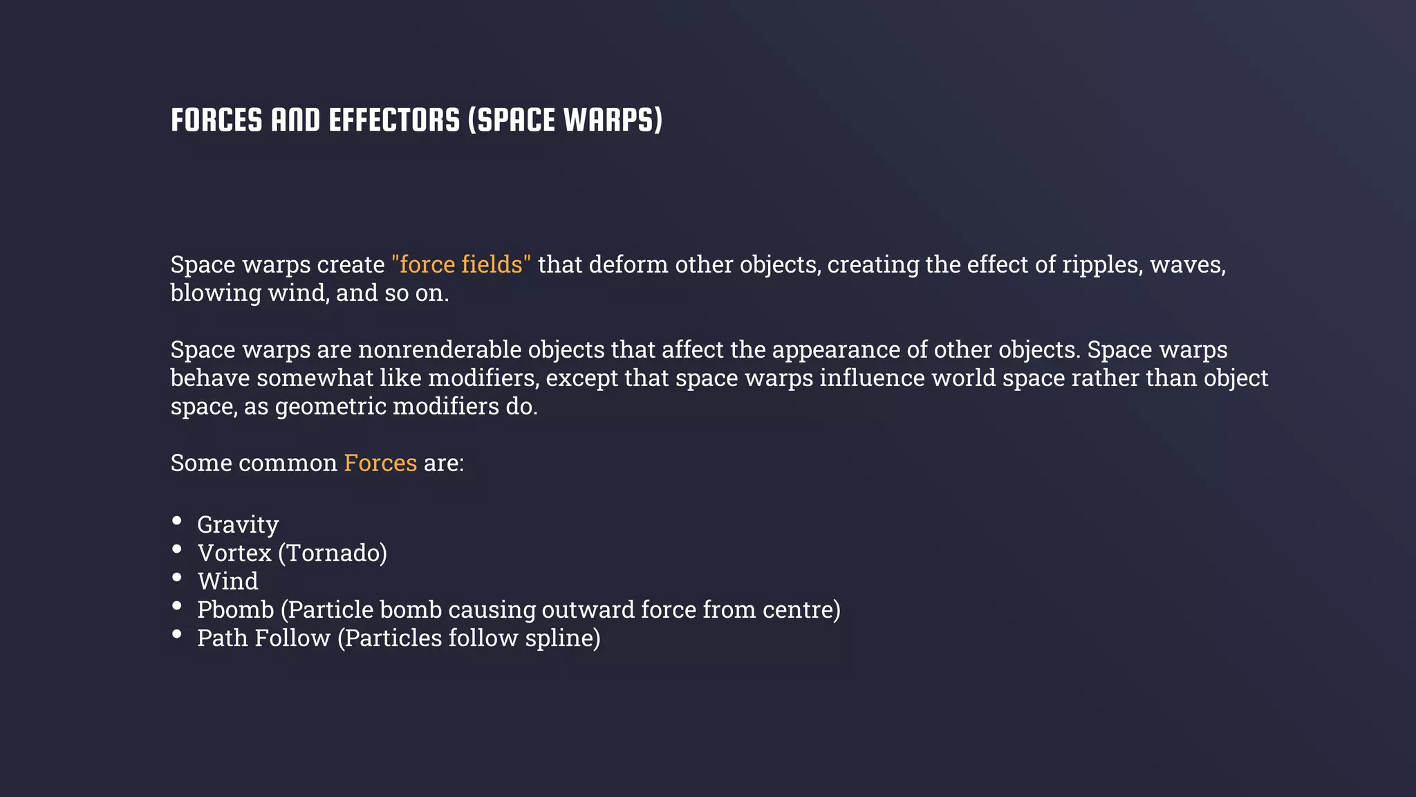 Space warps create "force fields" that deform other objects, creating the effect of ripples, waves,
blowing wind, and so on.
Space warps are nonrenderable objects that affect the appearance of other objects. Space warps
behave somewhat like modifiers, except that space warps influence world space rather than object
space, as geometric modifiers do.
Some common Forces are:
FORCES AND EFFECTORS (SPACE WARPS)
• Gravity
• Vortex (Tornado)
• Wind
• Pbomb (Particle bomb causing outward force from centre)
• Path Follow (Particles follow spline)
 