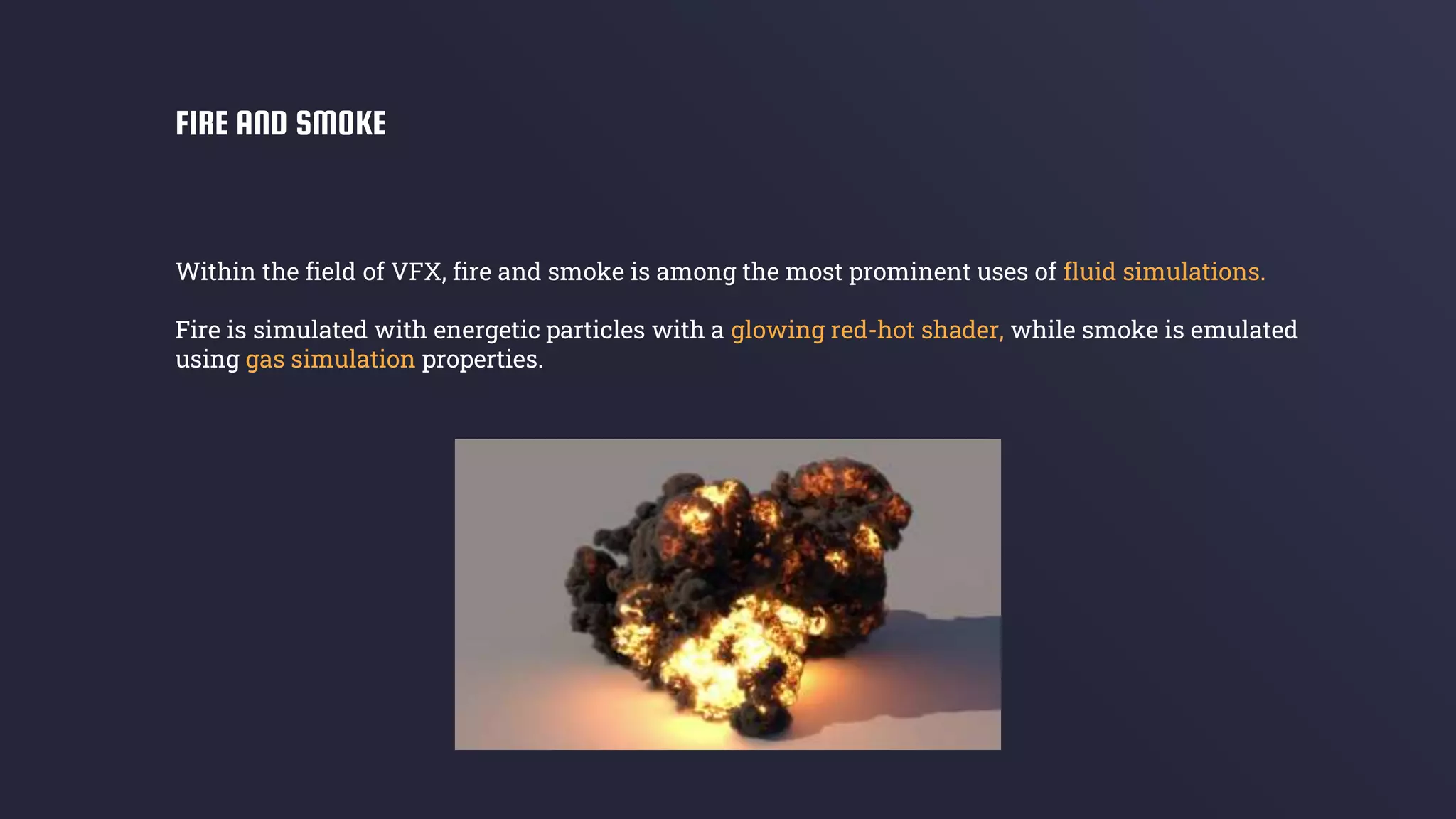 Within the field of VFX, fire and smoke is among the most prominent uses of fluid simulations.
Fire is simulated with energetic particles with a glowing red-hot shader, while smoke is emulated
using gas simulation properties.
FIRE AND SMOKE
 