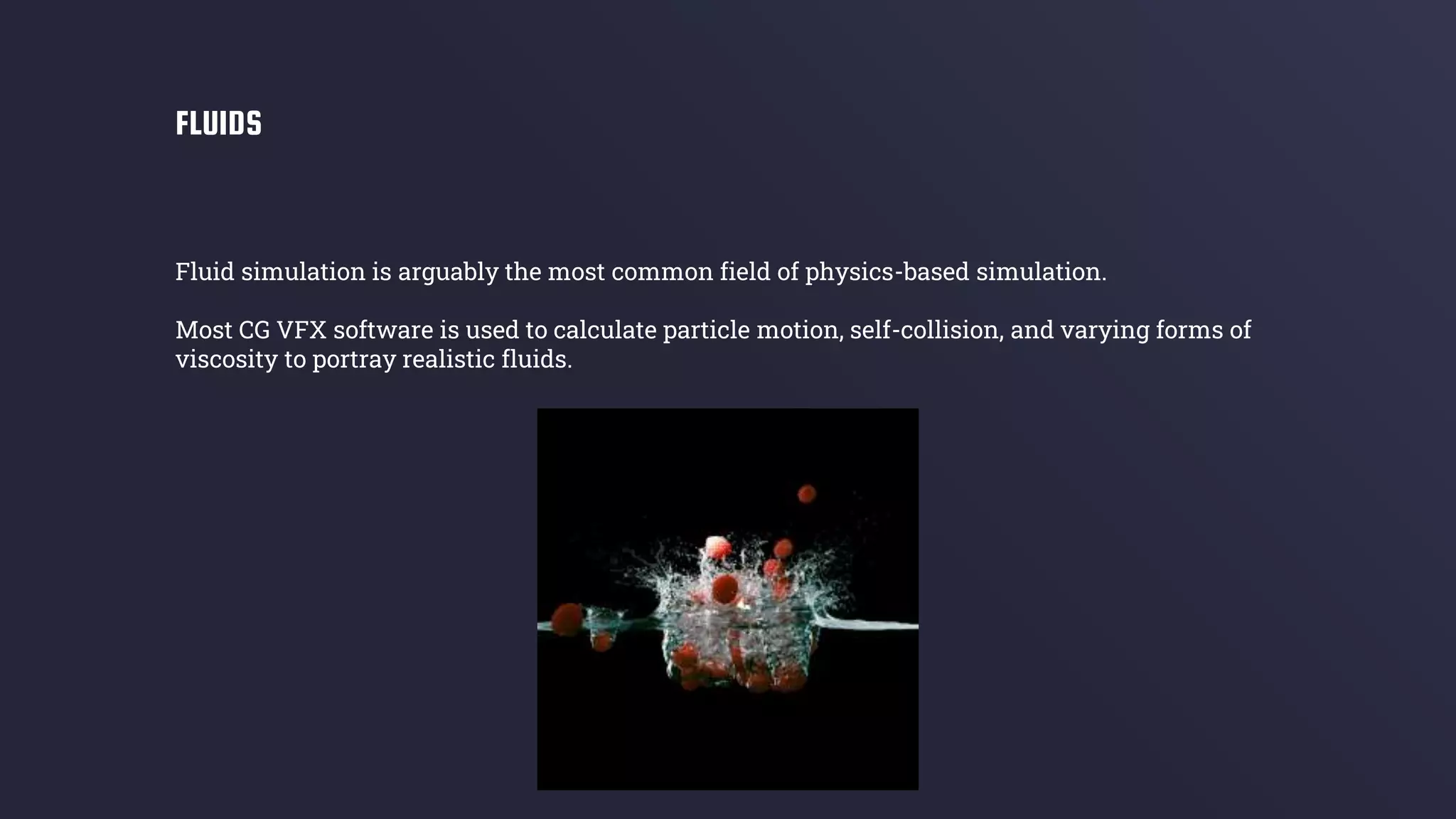 Fluid simulation is arguably the most common field of physics-based simulation.
Most CG VFX software is used to calculate particle motion, self-collision, and varying forms of
viscosity to portray realistic fluids.
FLUIDS
 