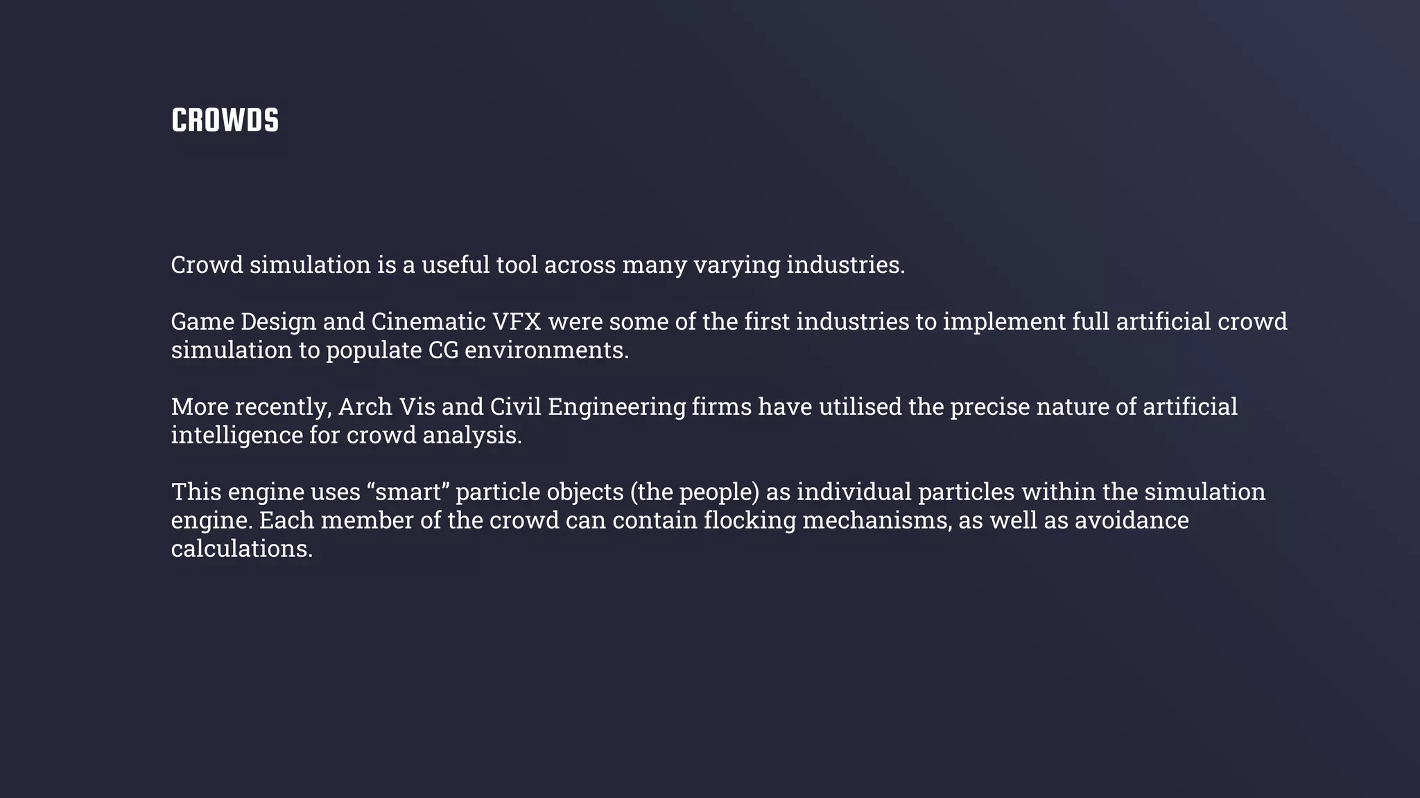 Crowd simulation is a useful tool across many varying industries.
Game Design and Cinematic VFX were some of the first industries to implement full artificial crowd
simulation to populate CG environments.
More recently, Arch Vis and Civil Engineering firms have utilised the precise nature of artificial
intelligence for crowd analysis.
This engine uses “smart” particle objects (the people) as individual particles within the simulation
engine. Each member of the crowd can contain flocking mechanisms, as well as avoidance
calculations.
CROWDS
 