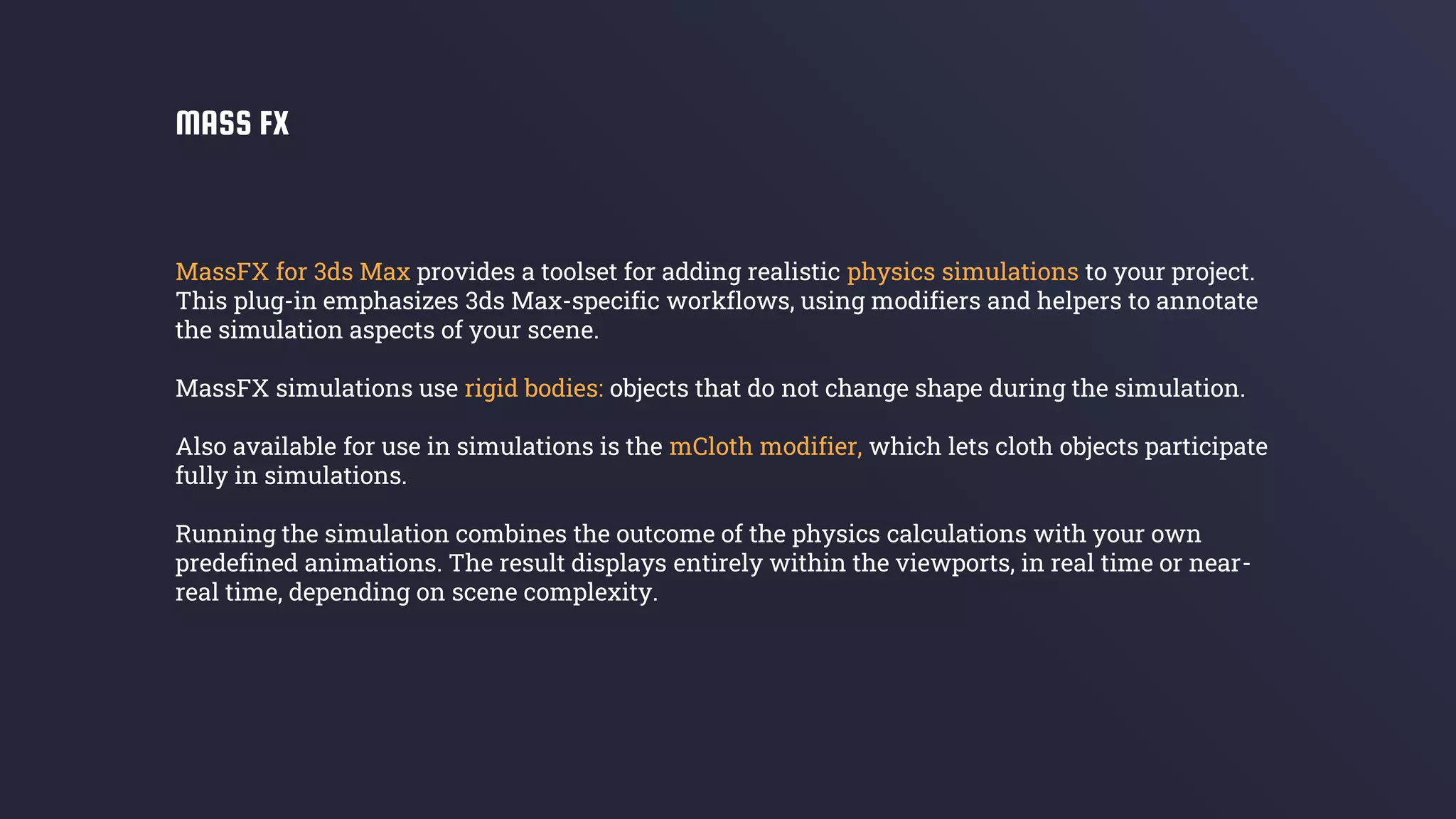 MassFX for 3ds Max provides a toolset for adding realistic physics simulations to your project.
This plug-in emphasizes 3ds Max-specific workflows, using modifiers and helpers to annotate
the simulation aspects of your scene.
MassFX simulations use rigid bodies: objects that do not change shape during the simulation.
Also available for use in simulations is the mCloth modifier, which lets cloth objects participate
fully in simulations.
Running the simulation combines the outcome of the physics calculations with your own
predefined animations. The result displays entirely within the viewports, in real time or near-
real time, depending on scene complexity.
MASS FX
 