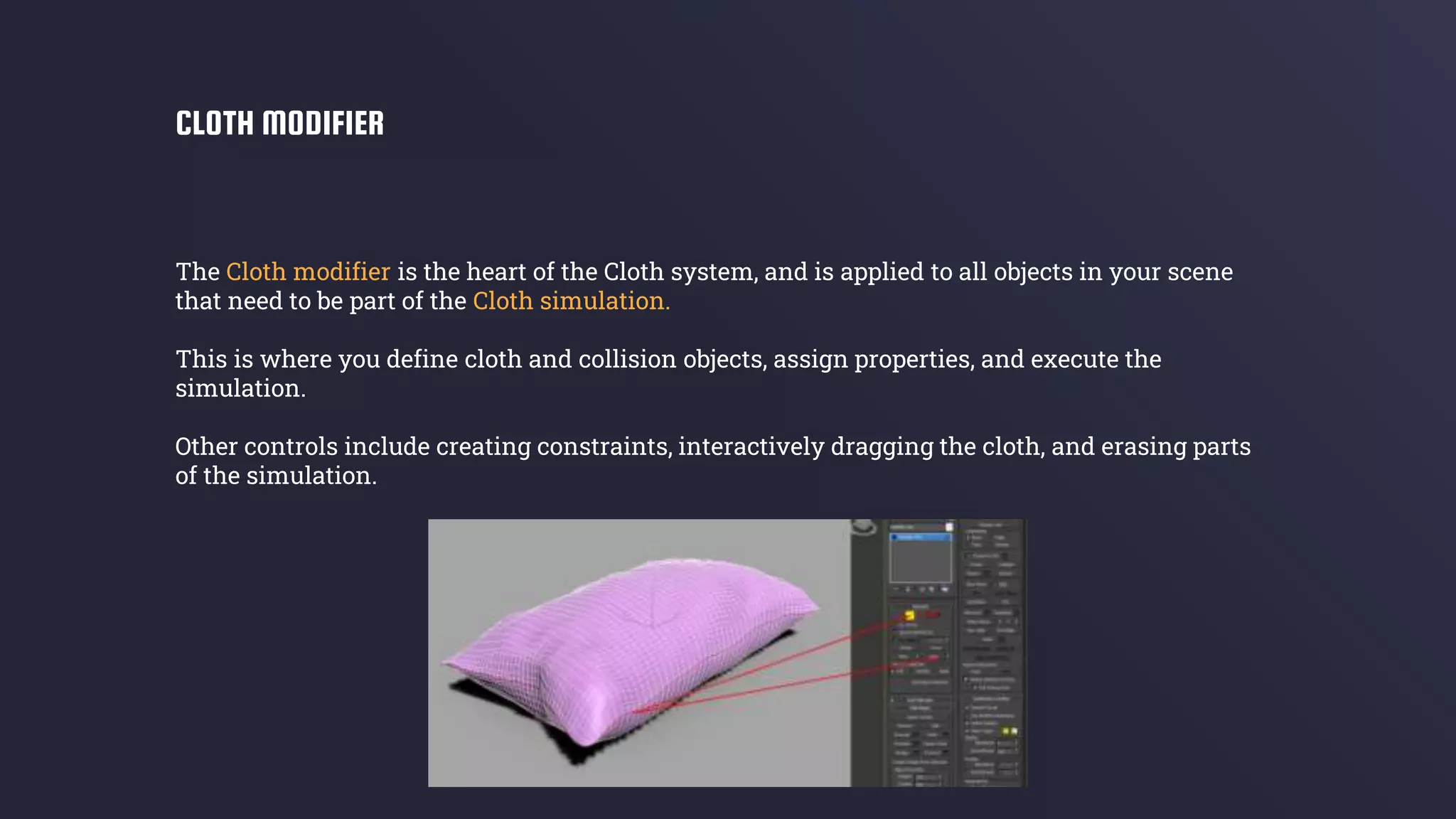 The Cloth modifier is the heart of the Cloth system, and is applied to all objects in your scene
that need to be part of the Cloth simulation.
This is where you define cloth and collision objects, assign properties, and execute the
simulation.
Other controls include creating constraints, interactively dragging the cloth, and erasing parts
of the simulation.
CLOTH MODIFIER
 