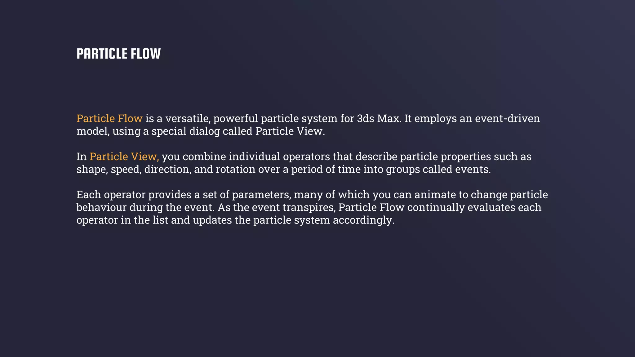 Particle Flow is a versatile, powerful particle system for 3ds Max. It employs an event-driven
model, using a special dialog called Particle View.
In Particle View, you combine individual operators that describe particle properties such as
shape, speed, direction, and rotation over a period of time into groups called events.
Each operator provides a set of parameters, many of which you can animate to change particle
behaviour during the event. As the event transpires, Particle Flow continually evaluates each
operator in the list and updates the particle system accordingly.
PARTICLE FLOW
 