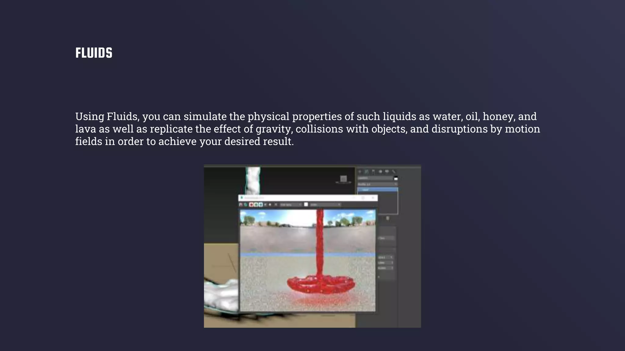 Using Fluids, you can simulate the physical properties of such liquids as water, oil, honey, and
lava as well as replicate the effect of gravity, collisions with objects, and disruptions by motion
fields in order to achieve your desired result.
FLUIDS
 