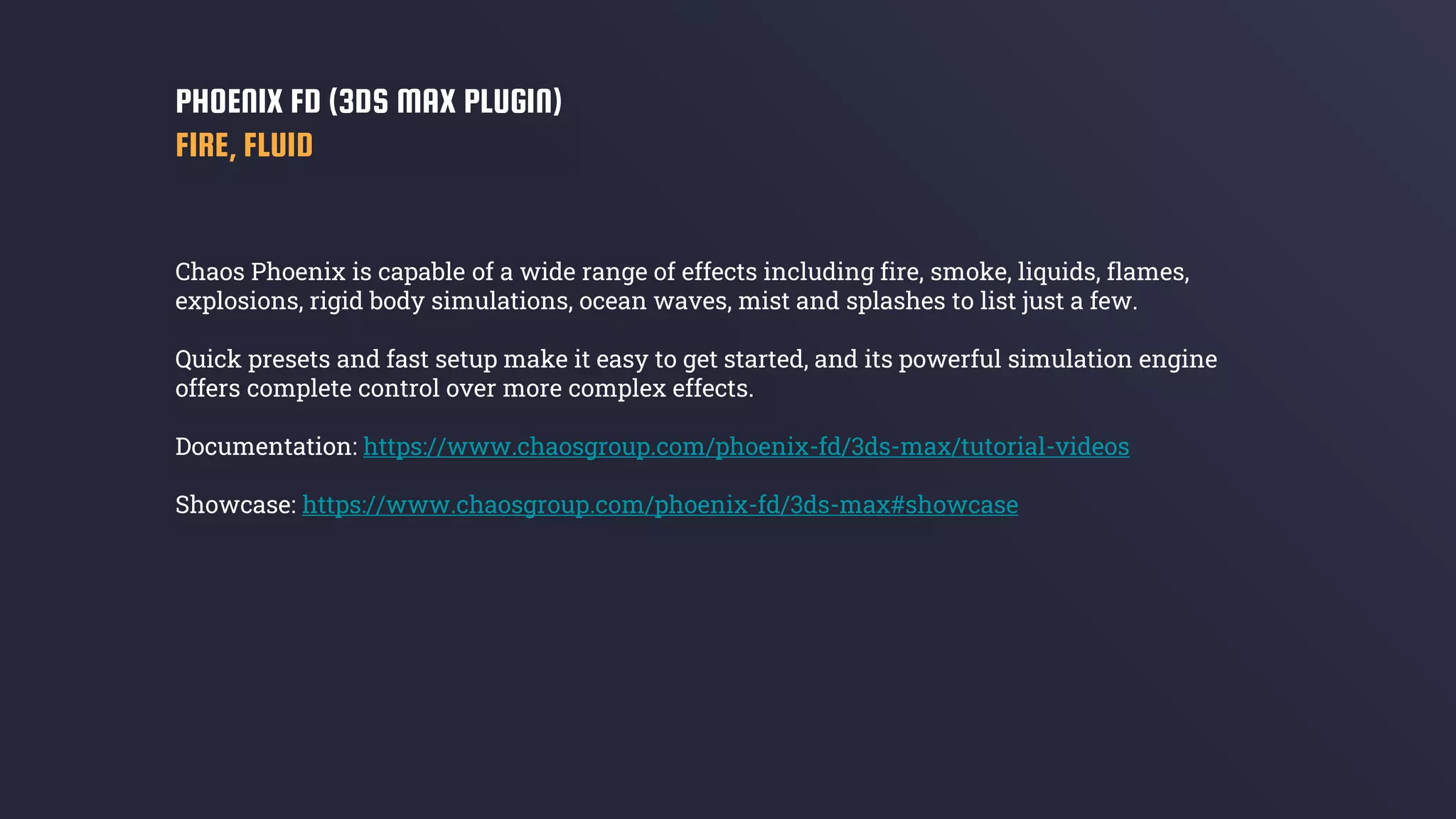 Chaos Phoenix is capable of a wide range of effects including fire, smoke, liquids, flames,
explosions, rigid body simulations, ocean waves, mist and splashes to list just a few.
Quick presets and fast setup make it easy to get started, and its powerful simulation engine
offers complete control over more complex effects.
Documentation: https://www.chaosgroup.com/phoenix-fd/3ds-max/tutorial-videos
Showcase: https://www.chaosgroup.com/phoenix-fd/3ds-max#showcase
PHOENIX FD (3DS MAX PLUGIN)
FIRE, FLUID
 