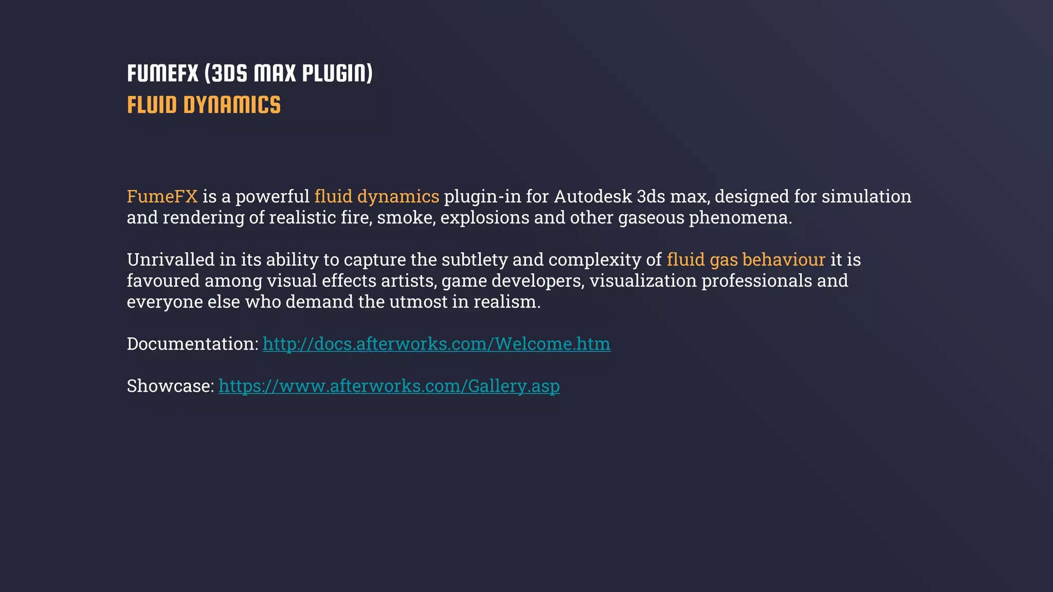 FumeFX is a powerful fluid dynamics plugin-in for Autodesk 3ds max, designed for simulation
and rendering of realistic fire, smoke, explosions and other gaseous phenomena.
Unrivalled in its ability to capture the subtlety and complexity of fluid gas behaviour it is
favoured among visual effects artists, game developers, visualization professionals and
everyone else who demand the utmost in realism.
Documentation: http://docs.afterworks.com/Welcome.htm
Showcase: https://www.afterworks.com/Gallery.asp
FUMEFX (3DS MAX PLUGIN)
FLUID DYNAMICS
 
