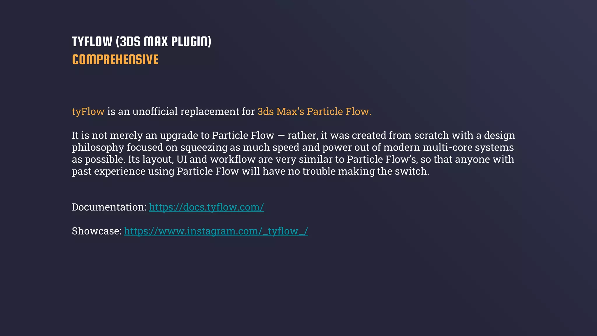 tyFlow is an unofficial replacement for 3ds Max’s Particle Flow.
It is not merely an upgrade to Particle Flow — rather, it was created from scratch with a design
philosophy focused on squeezing as much speed and power out of modern multi-core systems
as possible. Its layout, UI and workflow are very similar to Particle Flow’s, so that anyone with
past experience using Particle Flow will have no trouble making the switch.
Documentation: https://docs.tyflow.com/
Showcase: https://www.instagram.com/_tyflow_/
TYFLOW (3DS MAX PLUGIN)
COMPREHENSIVE
 