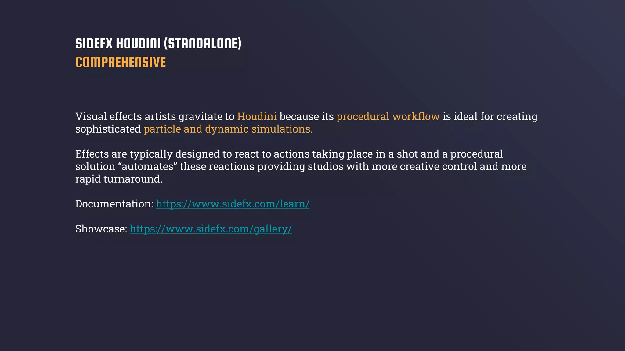 Visual effects artists gravitate to Houdini because its procedural workflow is ideal for creating
sophisticated particle and dynamic simulations.
Effects are typically designed to react to actions taking place in a shot and a procedural
solution “automates” these reactions providing studios with more creative control and more
rapid turnaround.
Documentation: https://www.sidefx.com/learn/
Showcase: https://www.sidefx.com/gallery/
SIDEFX HOUDINI (STANDALONE)
COMPREHENSIVE
 