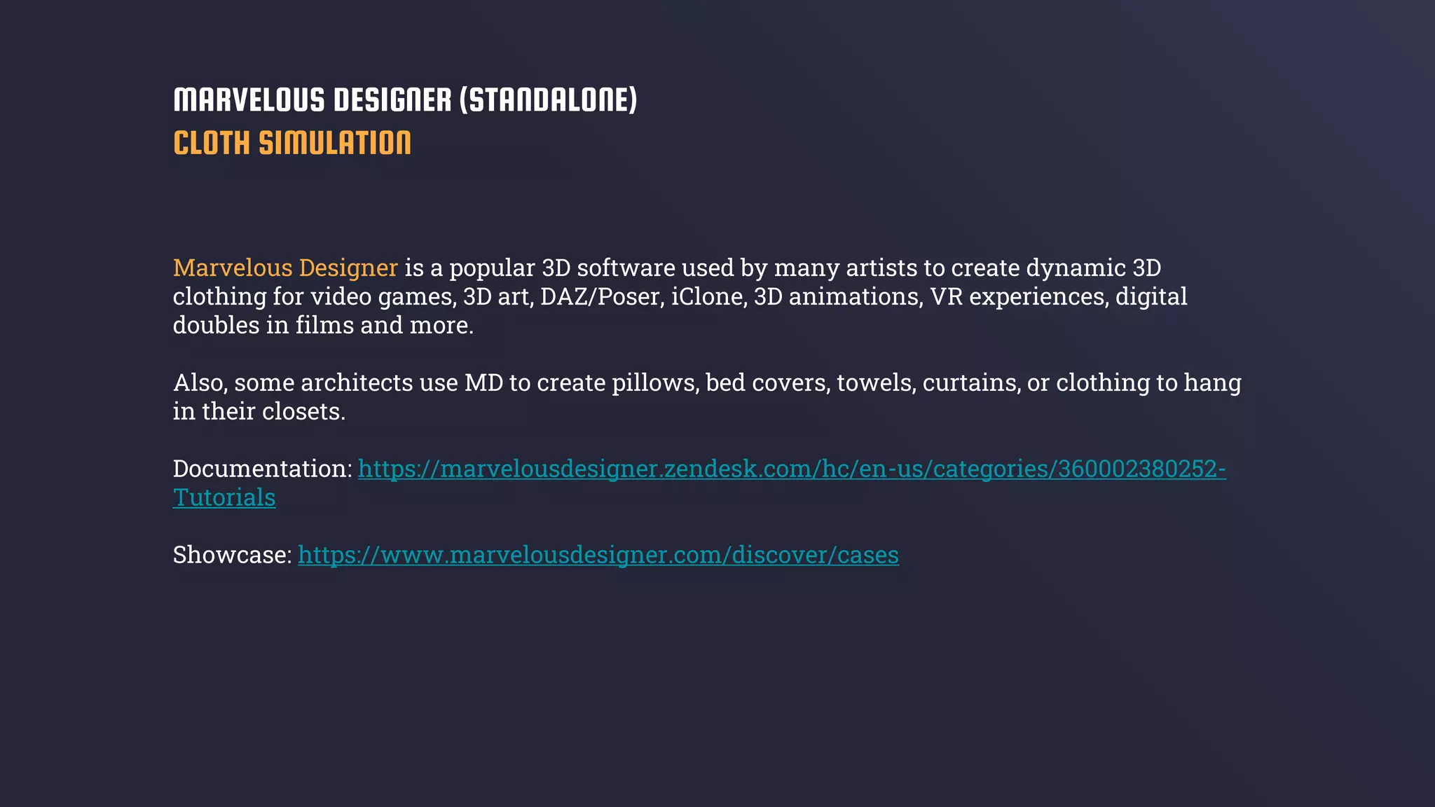 Marvelous Designer is a popular 3D software used by many artists to create dynamic 3D
clothing for video games, 3D art, DAZ/Poser, iClone, 3D animations, VR experiences, digital
doubles in films and more.
Also, some architects use MD to create pillows, bed covers, towels, curtains, or clothing to hang
in their closets.
Documentation: https://marvelousdesigner.zendesk.com/hc/en-us/categories/360002380252-
Tutorials
Showcase: https://www.marvelousdesigner.com/discover/cases
MARVELOUS DESIGNER (STANDALONE)
CLOTH SIMULATION
 
