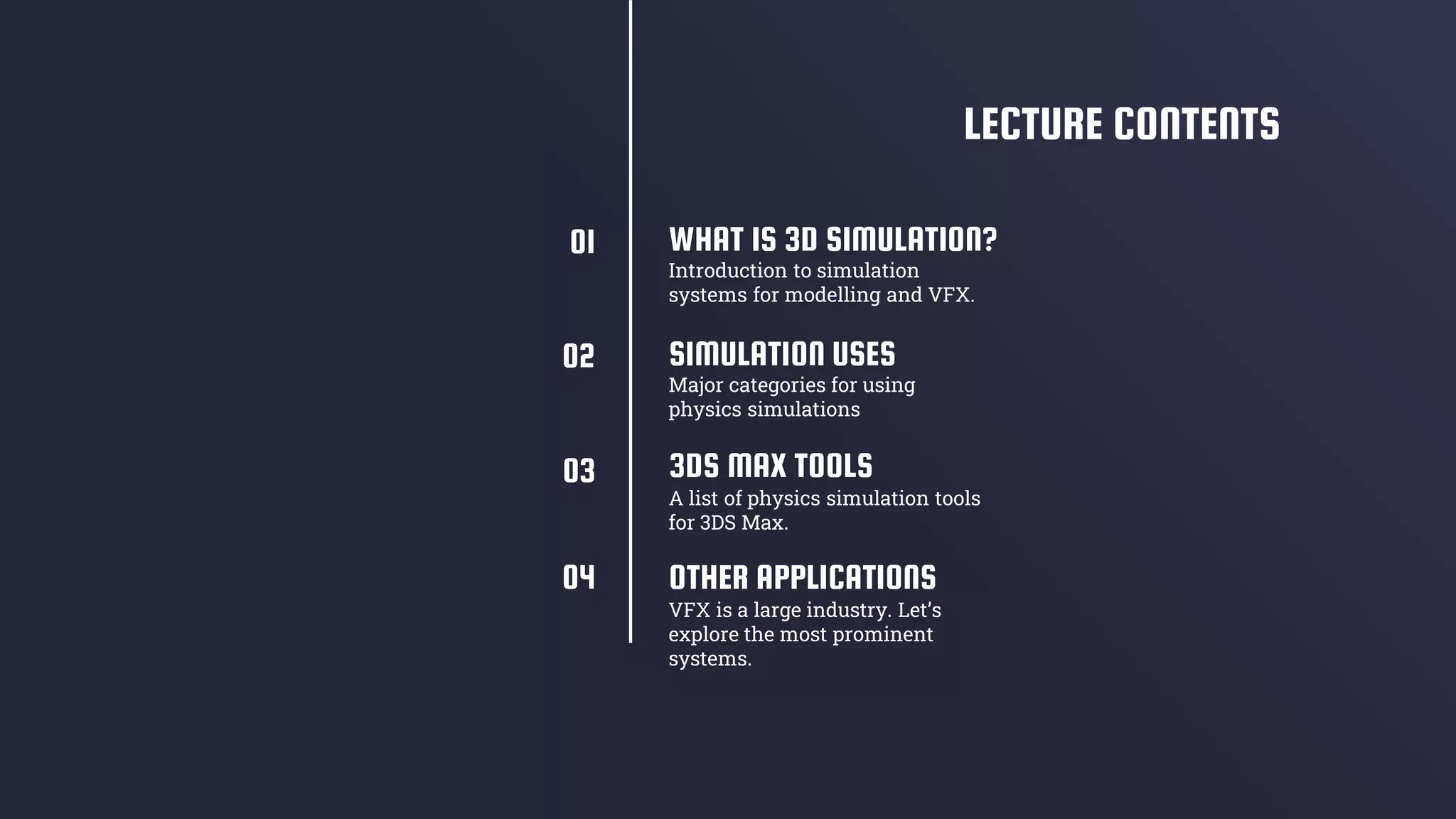SIMULATION USES
3DS MAX TOOLS
A list of physics simulation tools
for 3DS Max.
WHAT IS 3D SIMULATION?
Introduction to simulation
systems for modelling and VFX.
Major categories for using
physics simulations
LECTURE CONTENTS
OTHER APPLICATIONS
VFX is a large industry. Let’s
explore the most prominent
systems.
01
02
03
04
 