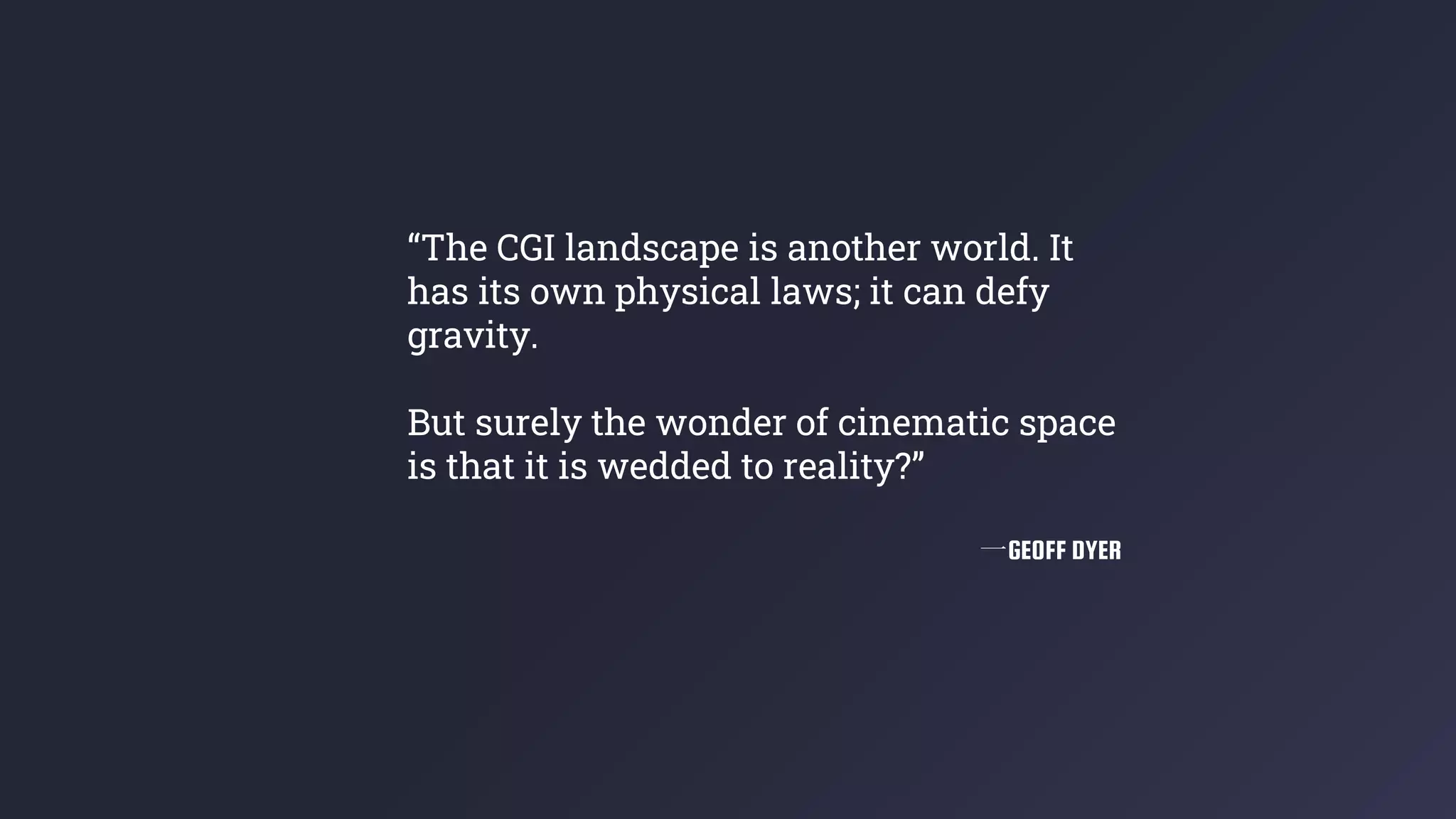 “The CGI landscape is another world. It
has its own physical laws; it can defy
gravity.
But surely the wonder of cinematic space
is that it is wedded to reality?”
一GEOFF DYER
 