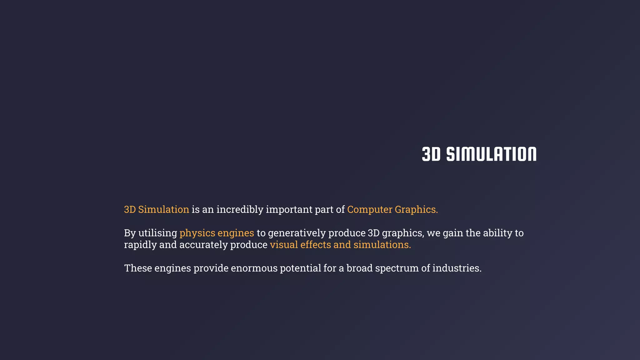 3D SIMULATION
3D Simulation is an incredibly important part of Computer Graphics.
By utilising physics engines to generatively produce 3D graphics, we gain the ability to
rapidly and accurately produce visual effects and simulations.
These engines provide enormous potential for a broad spectrum of industries.
 