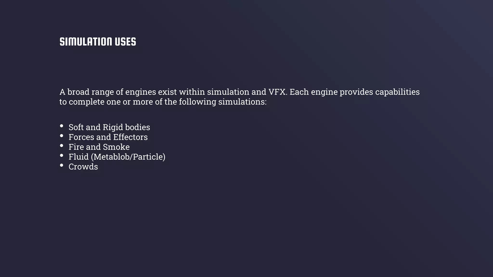 A broad range of engines exist within simulation and VFX. Each engine provides capabilities
to complete one or more of the following simulations:
SIMULATION USES
• Soft and Rigid bodies
• Forces and Effectors
• Fire and Smoke
• Fluid (Metablob/Particle)
• Crowds
 
