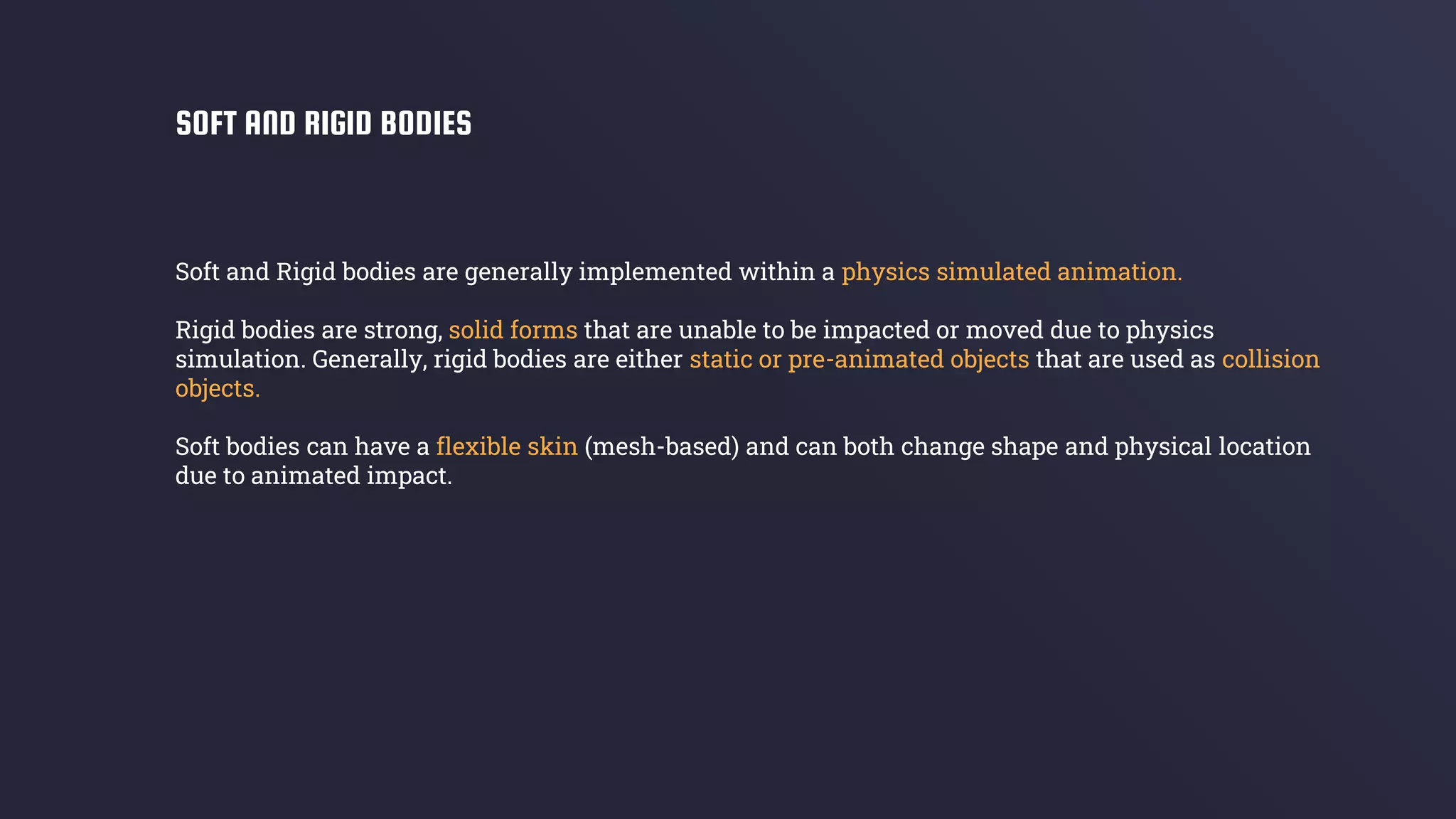 Soft and Rigid bodies are generally implemented within a physics simulated animation.
Rigid bodies are strong, solid forms that are unable to be impacted or moved due to physics
simulation. Generally, rigid bodies are either static or pre-animated objects that are used as collision
objects.
Soft bodies can have a flexible skin (mesh-based) and can both change shape and physical location
due to animated impact.
SOFT AND RIGID BODIES
 