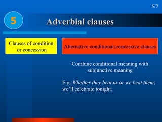 Adverbial clauses 5 5/7 Clauses of condition or concession Alternative conditional-concessive clauses E.g.  Whether they beat us or we beat them , we’ll celebrate tonight. Combine conditional meaning with subjunctive meaning 